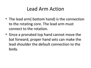 Lead Arm Action
• The lead arm( bottom hand) is the connection
to the rotating core. The lead arm must
connect to the rotation.
• Since a pronated top hand cannot move the
bat forward, proper hand sets can make the
lead shoulder the default connection to the
body.
 