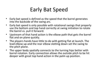 Early Bat Speed
• Early bat speed is defined as the speed that the barrel generates
into the backside of the swing arc.
• Early bat speed is only possible with rotational swings that properly
use the bottom and top hand correctly at swing initiation to rotate
the barrel vs. pull it forward.
• Upstream of that hand action is the elbow path that gets the barrel
flat and on plane quickly.
• The players hands have little to do with getting flat at launch. The
lead elbow up and the rear elbow slotting down set the swing to
the pitch plane.
• The upper body spatially connects to the turning hips better with
barrel rotation. Early connection allows the outside pitch to be hit
deeper with great top hand action in the palm up position.
 