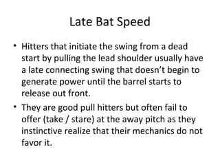 Late Bat Speed
• Hitters that initiate the swing from a dead
start by pulling the lead shoulder usually have
a late connecting swing that doesn’t begin to
generate power until the barrel starts to
release out front.
• They are good pull hitters but often fail to
offer (take / stare) at the away pitch as they
instinctive realize that their mechanics do not
favor it.
 