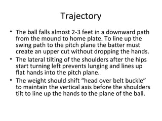 Trajectory
• The ball falls almost 2-3 feet in a downward path
from the mound to home plate. To line up the
swing path to the pitch plane the batter must
create an upper cut without dropping the hands.
• The lateral tilting of the shoulders after the hips
start turning left prevents lunging and lines up
flat hands into the pitch plane.
• The weight should shift “head over belt buckle”
to maintain the vertical axis before the shoulders
tilt to line up the hands to the plane of the ball.
 