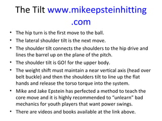 The Tilt www.mikeepsteinhitting
.com
• The hip turn is the first move to the ball.
• The lateral shoulder tilt is the next move.
• The shoulder tilt connects the shoulders to the hip drive and
lines the barrel up on the plane of the pitch.
• The shoulder tilt is GO! for the upper body.
• The weight shift must maintain a near vertical axis (head over
belt buckle) and then the shoulders tilt to line up the flat
hands and release the torso torque into the system.
• Mike and Jake Epstein has perfected a method to teach the
core move and it is highly recommended to “unlearn” bad
mechanics for youth players that want power swings.
• There are videos and books available at the link above.
 