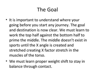 The Goal
• It is important to understand where your
going before you start any journey. The goal
and destination is now clear. We must learn to
work the top half against the bottom half to
prime the middle. The middle doesn’t exist in
sports until the X angle is created and
stretched creating X factor stretch in the
muscles of the torso.
• We must learn proper weight shift to stay in
balance through contact.
 