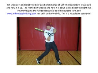 Tilt shoulders and relative elbow positional change at GO! The lead elbow was down
and now it is up. The rear elbow was up and now it is down slotted near the right hip.
This moves gets the hands flat quickly as the shoulders turn. See
www.mikeepsteinhitting.com for drills and more info. This is a must learn sequence.
 