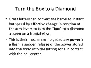 Turn the Box to a Diamond
• Great hitters can convert the barrel to instant
bat speed by effective change in position of
the arm levers to turn the “box” to a diamond
as seen on a frontal view.
• This is their mechanism to get rotary power in
a flash; a sudden release of the power stored
into the torso into the hitting zone in contact
with the ball center.
 