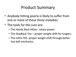 Product Summary
• Anybody hitting poorly is likely to suffer from
one or more of these three maladies.
• The tools for the cure are:
– The Hands Back Hitter- rotary power.
– The StayBack Tee – proper weight shift for lungers.
– The Infini-TEE- proper weight shift through better
low ball mechanics.
 