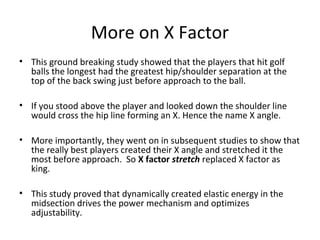 More on X Factor
• This ground breaking study showed that the players that hit golf
balls the longest had the greatest hip/shoulder separation at the
top of the back swing just before approach to the ball.
• If you stood above the player and looked down the shoulder line
would cross the hip line forming an X. Hence the name X angle.
• More importantly, they went on in subsequent studies to show that
the really best players created their X angle and stretched it the
most before approach. So X factor stretch replaced X factor as
king.
• This study proved that dynamically created elastic energy in the
midsection drives the power mechanism and optimizes
adjustability.
 