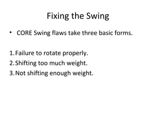 Fixing the Swing
• CORE Swing flaws take three basic forms.
1.Failure to rotate properly.
2.Shifting too much weight.
3.Not shifting enough weight.
 