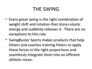 THE SWING
• Every great swing is the right combination of
weight shift and rotation that stores elastic
energy and suddenly releases it. There are no
exceptions to this rule.
• SwingBuster Sports makes products that help
hitters and coaches training hitters to apply
these forces in the right proportions and
seamlessly integrate them into an efficient
athletic move.
 