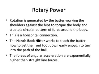 Rotary Power
• Rotation is generated by the batter working the
shoulders against the hips to torque the body and
create a circular pattern of force around the body.
• This is a horizontal connection.
• The Hands Back Hitter works to teach the batter
how to get the front foot down early enough to turn
into the path of the ball.
• The forces of angular acceleration are exponentially
higher than straight line forces.
 