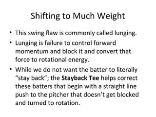 Shifting to Much Weight
• This swing flaw is commonly called lunging.
• Lunging is failure to control forward
momentum and block it and convert that
force to rotational energy.
• While we do not want the batter to literally
“stay back”; the Stayback Tee helps correct
these batters that begin with a straight line
push to the pitcher that doesn’t get blocked
and turned to rotation.
 