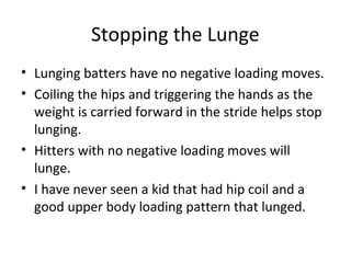 Stopping the Lunge
• Lunging batters have no negative loading moves.
• Coiling the hips and triggering the hands as the
weight is carried forward in the stride helps stop
lunging.
• Hitters with no negative loading moves will
lunge.
• I have never seen a kid that had hip coil and a
good upper body loading pattern that lunged.
 
