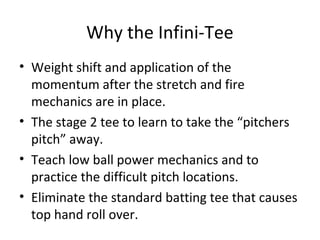 Why the Infini-Tee
• Weight shift and application of the
momentum after the stretch and fire
mechanics are in place.
• The stage 2 tee to learn to take the “pitchers
pitch” away.
• Teach low ball power mechanics and to
practice the difficult pitch locations.
• Eliminate the standard batting tee that causes
top hand roll over.
 