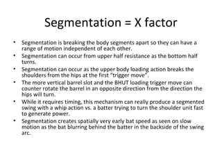 Segmentation = X factor
• Segmentation is breaking the body segments apart so they can have a
range of motion independent of each other.
• Segmentation can occur from upper half resistance as the bottom half
turns.
• Segmentation can occur as the upper body loading action breaks the
shoulders from the hips at the first “trigger move”.
• The more vertical barrel slot and the BHUT loading trigger move can
counter rotate the barrel in an opposite direction from the direction the
hips will turn.
• While it requires timing, this mechanism can really produce a segmented
swing with a whip action vs. a batter trying to turn the shoulder unit fast
to generate power.
• Segmentation creates spatially very early bat speed as seen on slow
motion as the bat blurring behind the batter in the backside of the swing
arc.
 