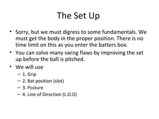 The Set Up
• Sorry, but we must digress to some fundamentals. We
must get the body in the proper position. There is no
time limit on this as you enter the batters box.
• You can solve many swing flaws by improving the set
up before the ball is pitched.
• We will use
– 1. Grip
– 2. Bat position (slot)
– 3. Posture
– 4. Line of Direction (L.O.D)
 