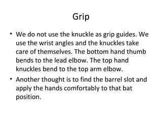 Grip
• We do not use the knuckle as grip guides. We
use the wrist angles and the knuckles take
care of themselves. The bottom hand thumb
bends to the lead elbow. The top hand
knuckles bend to the top arm elbow.
• Another thought is to find the barrel slot and
apply the hands comfortably to that bat
position.
 