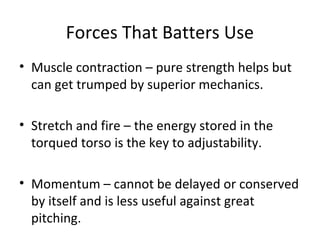 Forces That Batters Use
• Muscle contraction – pure strength helps but
can get trumped by superior mechanics.
• Stretch and fire – the energy stored in the
torqued torso is the key to adjustability.
• Momentum – cannot be delayed or conserved
by itself and is less useful against great
pitching.
 