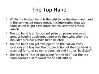 The Top Hand
• While the bottom hand is thought to be the dominant hand
in the connected rotary move, it is interesting that top
hand action might have more control over the proper
launch.
• The top hand is an important palm up power source at
contact helping apply great power to the swing after the
shoulder turn has almost been deleted.
• The top hand can get “whipped” on the ball on away
locations and learning the proper action of the top hand is
essential for total power production and hitting “backside”.
• The top hand “is NOT just along for the ride” but the top
hand doesn’t pull forward to the ball initially.
 