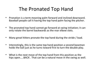 The Pronated Top Hand
• Pronation is a term meaning palm forward and inclined downward.
Baseball people call it having the top hand palm facing the pitcher.
• The pronated top hand cannot go forward at swing initiation; it can
only rotate the barrel backwards as the rear elbow slots.
• Many great hitters pronate the top hand during the stride / load.
• Interestingly, this is the same top hand position a second baseman
holds the ball just as he turns toward first to turn the double play.
• What is the next move of the top hand from this position as the
hips open…..BACK . That can be a natural move in the swing as well.
 