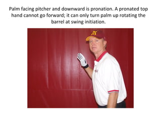 Palm facing pitcher and downward is pronation. A pronated top
hand cannot go forward; it can only turn palm up rotating the
barrel at swing initiation.
 