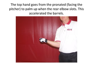 The top hand goes from the pronated (facing the
pitcher) to palm up when the rear elbow slots. This
accelerated the barrels.
 