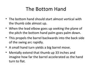 The Bottom Hand
• The bottom hand should start almost vertical with
the thumb side almost up.
• When the lead elbow goes up seeking the plane of
the pitch the bottom hand palm goes palm down.
• This propels the barrel backwards into the back side
of the swing arc rapidly.
• A small hand turn yields a big barrel move.
• Mentally extend that thumb up 33 inches and
imagine how far the barrel accelerated as the hand
turn to flat.
 