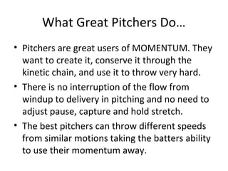What Great Pitchers Do…
• Pitchers are great users of MOMENTUM. They
want to create it, conserve it through the
kinetic chain, and use it to throw very hard.
• There is no interruption of the flow from
windup to delivery in pitching and no need to
adjust pause, capture and hold stretch.
• The best pitchers can throw different speeds
from similar motions taking the batters ability
to use their momentum away.
 