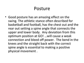 Posture
• Good posture has an amazing effect on the
swing. The athletic stance often described for
basketball and football, has the chest out and the
rear out setting a spine angle that connects the
upper and lower body. Any deviation from this
optimum position at GO! …will cause a weak
connection and bleed off power. The bend in the
knees and the straight back with the correct
spine angle is essential to making a positive
physical movement .
 