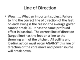 Line of Direction
• Wow!..... What an important subject. Failure
to find the correct line of direction of the feet
on each swing is the reason the average golfer
cannot break 90. It has the same profound
effect in baseball. The correct line of direction
(target line) has the feet on a line to the
throwing arm of the pitcher. All coiling and
loading action must occur AGAINST this line of
direction or the core move and power source
will break down.
 