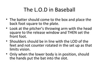 The L.O.D in Baseball
• The batter should come to the box and place the
back foot square to the plate.
• Look at the pitcher’s throwing arm with the head
square to the release window and THEN set the
front foot.
• Shoulders should be in line with the LOD of the
feet and not counter rotated in the set up as that
limits vision.
• Only when the lower body is in position, should
the hands put the bat into the slot.
 