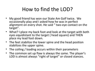 How to find the LOD?
• My good friend has won our State Am Golf twice. We
occasionally play and I asked how he was in perfect
alignment on every shot. He said “ two-eye contact on the
target”.
• What? I place my back foot and look at the target with both
eyes equidistant to the target ( head square) and THEN
place my lead foot down.
• The feet stabilize the lower spine and the head position
stabilizes the upper spine.
• The coiling / loading occurs within their parameters
• The common set up flaw is always the same. The player’s
LOD is almost always “right of target” or closed stances.
 