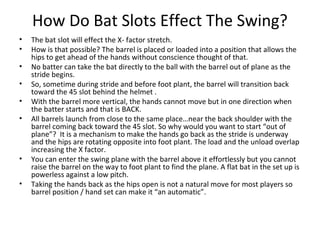 How Do Bat Slots Effect The Swing?
• The bat slot will effect the X- factor stretch.
• How is that possible? The barrel is placed or loaded into a position that allows the
hips to get ahead of the hands without conscience thought of that.
• No batter can take the bat directly to the ball with the barrel out of plane as the
stride begins.
• So, sometime during stride and before foot plant, the barrel will transition back
toward the 45 slot behind the helmet .
• With the barrel more vertical, the hands cannot move but in one direction when
the batter starts and that is BACK.
• All barrels launch from close to the same place…near the back shoulder with the
barrel coming back toward the 45 slot. So why would you want to start “out of
plane”? It is a mechanism to make the hands go back as the stride is underway
and the hips are rotating opposite into foot plant. The load and the unload overlap
increasing the X factor.
• You can enter the swing plane with the barrel above it effortlessly but you cannot
raise the barrel on the way to foot plant to find the plane. A flat bat in the set up is
powerless against a low pitch.
• Taking the hands back as the hips open is not a natural move for most players so
barrel position / hand set can make it “an automatic”.
 