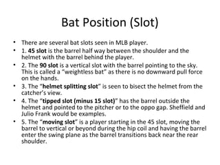 Bat Position (Slot)
• There are several bat slots seen in MLB player.
• 1. 45 slot is the barrel half way between the shoulder and the
helmet with the barrel behind the player.
• 2. The 90 slot is a vertical slot with the barrel pointing to the sky.
This is called a “weightless bat” as there is no downward pull force
on the hands.
• 3. The “helmet splitting slot” is seen to bisect the helmet from the
catcher’s view.
• 4. The “tipped slot (minus 15 slot)” has the barrel outside the
helmet and pointed to the pitcher or to the oppo gap. Sheffield and
Julio Frank would be examples.
• 5. The “moving slot” is a player starting in the 45 slot, moving the
barrel to vertical or beyond during the hip coil and having the barrel
enter the swing plane as the barrel transitions back near the rear
shoulder.
 