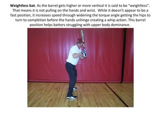 Weightless bat. As the barrel gets higher or more vertical it is said to be “weightless”.
That means it is not pulling on the hands and wrist. While it doesn’t appear to be a
fast position, it increases speed through widening the torque angle getting the hips to
turn to completion before the hands unhinge creating a whip action. This barrel
position helps batters struggling with upper body dominance.
 