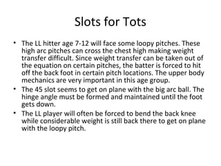 Slots for Tots
• The LL hitter age 7-12 will face some loopy pitches. These
high arc pitches can cross the chest high making weight
transfer difficult. Since weight transfer can be taken out of
the equation on certain pitches, the batter is forced to hit
off the back foot in certain pitch locations. The upper body
mechanics are very important in this age group.
• The 45 slot seems to get on plane with the big arc ball. The
hinge angle must be formed and maintained until the foot
gets down.
• The LL player will often be forced to bend the back knee
while considerable weight is still back there to get on plane
with the loopy pitch.
 