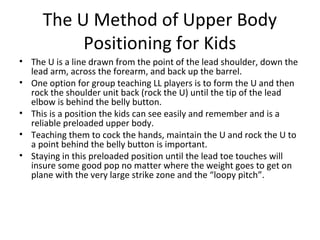 The U Method of Upper Body
Positioning for Kids
• The U is a line drawn from the point of the lead shoulder, down the
lead arm, across the forearm, and back up the barrel.
• One option for group teaching LL players is to form the U and then
rock the shoulder unit back (rock the U) until the tip of the lead
elbow is behind the belly button.
• This is a position the kids can see easily and remember and is a
reliable preloaded upper body.
• Teaching them to cock the hands, maintain the U and rock the U to
a point behind the belly button is important.
• Staying in this preloaded position until the lead toe touches will
insure some good pop no matter where the weight goes to get on
plane with the very large strike zone and the “loopy pitch”.
 