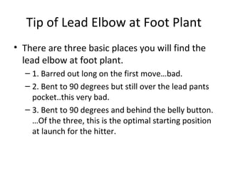 Tip of Lead Elbow at Foot Plant
• There are three basic places you will find the
lead elbow at foot plant.
– 1. Barred out long on the first move…bad.
– 2. Bent to 90 degrees but still over the lead pants
pocket..this very bad.
– 3. Bent to 90 degrees and behind the belly button.
…Of the three, this is the optimal starting position
at launch for the hitter.
 