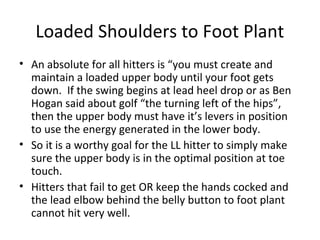 Loaded Shoulders to Foot Plant
• An absolute for all hitters is “you must create and
maintain a loaded upper body until your foot gets
down. If the swing begins at lead heel drop or as Ben
Hogan said about golf “the turning left of the hips”,
then the upper body must have it’s levers in position
to use the energy generated in the lower body.
• So it is a worthy goal for the LL hitter to simply make
sure the upper body is in the optimal position at toe
touch.
• Hitters that fail to get OR keep the hands cocked and
the lead elbow behind the belly button to foot plant
cannot hit very well.
 