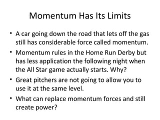 Momentum Has Its Limits
• A car going down the road that lets off the gas
still has considerable force called momentum.
• Momentum rules in the Home Run Derby but
has less application the following night when
the All Star game actually starts. Why?
• Great pitchers are not going to allow you to
use it at the same level.
• What can replace momentum forces and still
create power?
 