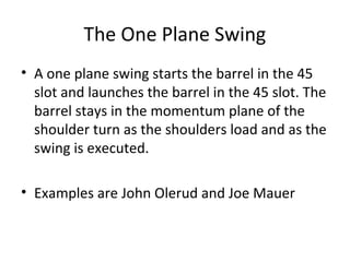 The One Plane Swing
• A one plane swing starts the barrel in the 45
slot and launches the barrel in the 45 slot. The
barrel stays in the momentum plane of the
shoulder turn as the shoulders load and as the
swing is executed.
• Examples are John Olerud and Joe Mauer
 