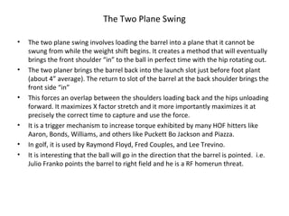 The Two Plane Swing
• The two plane swing involves loading the barrel into a plane that it cannot be
swung from while the weight shift begins. It creates a method that will eventually
brings the front shoulder “in” to the ball in perfect time with the hip rotating out.
• The two planer brings the barrel back into the launch slot just before foot plant
(about 4” average). The return to slot of the barrel at the back shoulder brings the
front side “in”
• This forces an overlap between the shoulders loading back and the hips unloading
forward. It maximizes X factor stretch and it more importantly maximizes it at
precisely the correct time to capture and use the force.
• It is a trigger mechanism to increase torque exhibited by many HOF hitters like
Aaron, Bonds, Williams, and others like Puckett Bo Jackson and Piazza.
• In golf, it is used by Raymond Floyd, Fred Couples, and Lee Trevino.
• It is interesting that the ball will go in the direction that the barrel is pointed. i.e.
Julio Franko points the barrel to right field and he is a RF homerun threat.
 