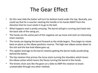 The Gear Effect
• On this next slide the batter will turn his bottom hand under the top. Basically, you
could say that he is counter rotating the handle in his hands AWAY from the
direction that he must rotate it to go to the ball.
• What happens next is pretty amazing. The barrel will get a running start back into
the back side of the swing arc.
• The hands are the active part of this negative set up move and start an interesting
chain reaction.
• The hands are tipping the barrel forward as the stride begins. They begin to rotate
back on plane as the elbow positions reverse. The high rear elbow comes down to
the slot and the low lead elbow goes up.
• This applies leverage to the barrel rotation getting the barrel really accelerating
behind the batter.
• The hip rotation that primes the torso starts turning the shoulders which levers
the elbow action which levers the forces turning the barrel in the hands.
• The kinetic chain acts like the gears on a bike to AMP the rotation to levels
unattainable through any other method.
 