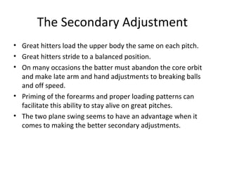 The Secondary Adjustment
• Great hitters load the upper body the same on each pitch.
• Great hitters stride to a balanced position.
• On many occasions the batter must abandon the core orbit
and make late arm and hand adjustments to breaking balls
and off speed.
• Priming of the forearms and proper loading patterns can
facilitate this ability to stay alive on great pitches.
• The two plane swing seems to have an advantage when it
comes to making the better secondary adjustments.
 