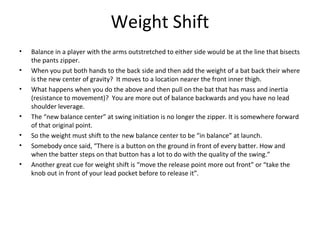 Weight Shift
• Balance in a player with the arms outstretched to either side would be at the line that bisects
the pants zipper.
• When you put both hands to the back side and then add the weight of a bat back their where
is the new center of gravity? It moves to a location nearer the front inner thigh.
• What happens when you do the above and then pull on the bat that has mass and inertia
(resistance to movement)? You are more out of balance backwards and you have no lead
shoulder leverage.
• The “new balance center” at swing initiation is no longer the zipper. It is somewhere forward
of that original point.
• So the weight must shift to the new balance center to be “in balance” at launch.
• Somebody once said, “There is a button on the ground in front of every batter. How and
when the batter steps on that button has a lot to do with the quality of the swing.”
• Another great cue for weight shift is “move the release point more out front” or “take the
knob out in front of your lead pocket before to release it”.
 