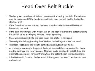 Head Over Belt Buckle
• The body axis must be maintained to near vertical during the shift. The axis can
only be maintained if the head moves directly over the belt buckle during the
stride or shift .
• If the front foot moves out and the head stays back the batter will be out of
balance to the back.
• If the back knee hinges with weight still on the back foot then the batter is falling
backwards as he is swinging forward..reverse pivoting.
• More weight is coiled into the back hip as the pitcher is releasing.
• The weight is shifting (moving the C.O.G) as the ball is just out of the hand.
• The front foot blocks the weight as the ball is about half way home.
• At contact, more weight is against the front side and the momentum has been
used to optimize the rotary power. This was made possible by establishing the
optimal balance point forward from where the batter began the loading move.
• John Daley said “start on the back and finish against the front” ..easier said that
understood.
 