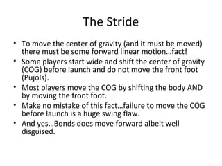 The Stride
• To move the center of gravity (and it must be moved)
there must be some forward linear motion…fact!
• Some players start wide and shift the center of gravity
(COG) before launch and do not move the front foot
(Pujols).
• Most players move the COG by shifting the body AND
by moving the front foot.
• Make no mistake of this fact…failure to move the COG
before launch is a huge swing flaw.
• And yes…Bonds does move forward albeit well
disguised.
 