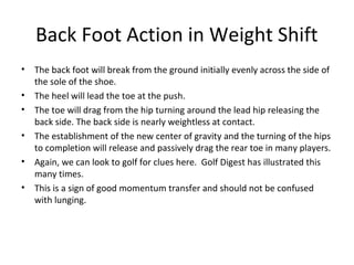Back Foot Action in Weight Shift
• The back foot will break from the ground initially evenly across the side of
the sole of the shoe.
• The heel will lead the toe at the push.
• The toe will drag from the hip turning around the lead hip releasing the
back side. The back side is nearly weightless at contact.
• The establishment of the new center of gravity and the turning of the hips
to completion will release and passively drag the rear toe in many players.
• Again, we can look to golf for clues here. Golf Digest has illustrated this
many times.
• This is a sign of good momentum transfer and should not be confused
with lunging.
 