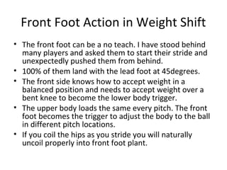 Front Foot Action in Weight Shift
• The front foot can be a no teach. I have stood behind
many players and asked them to start their stride and
unexpectedly pushed them from behind.
• 100% of them land with the lead foot at 45degrees.
• The front side knows how to accept weight in a
balanced position and needs to accept weight over a
bent knee to become the lower body trigger.
• The upper body loads the same every pitch. The front
foot becomes the trigger to adjust the body to the ball
in different pitch locations.
• If you coil the hips as you stride you will naturally
uncoil properly into front foot plant.
 