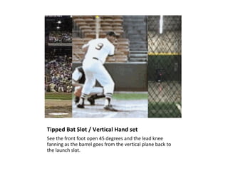 Tipped Bat Slot / Vertical Hand set
See the front foot open 45 degrees and the lead knee
fanning as the barrel goes from the vertical plane back to
the launch slot.
 