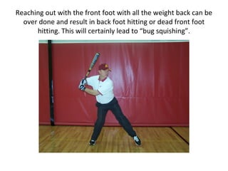 Reaching out with the front foot with all the weight back can be
over done and result in back foot hitting or dead front foot
hitting. This will certainly lead to “bug squishing”.
 