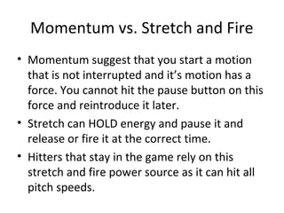 Momentum vs. Stretch and Fire
• Momentum suggest that you start a motion
that is not interrupted and it’s motion has a
force. You cannot hit the pause button on this
force and reintroduce it later.
• Stretch can HOLD energy and pause it and
release or fire it at the correct time.
• Hitters that stay in the game rely on this
stretch and fire power source as it can hit all
pitch speeds.
 